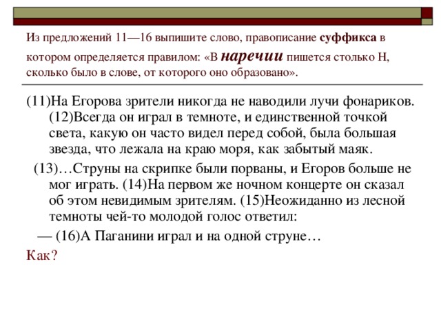 Из предложений 11––16 выпишите слово, правописание суффикса в котором определяется правилом: «В наречии пишется столько Н, сколько было в слове, от которого оно образовано». (11)На Егорова зрители никогда не наводили лучи фонариков. (12)Всегда он играл в темноте, и единственной точкой света, какую он часто видел перед собой, была большая звезда, что лежала на краю моря, как забытый маяк.  (13)…Струны на скрипке были порваны, и Егоров больше не мог играть. (14)На первом же ночном концерте он сказал об этом невидимым зрителям. (15)Неожиданно из лесной темноты чей-то молодой голос ответил:  ––  (16)А Паганини играл и на одной струне… Как?