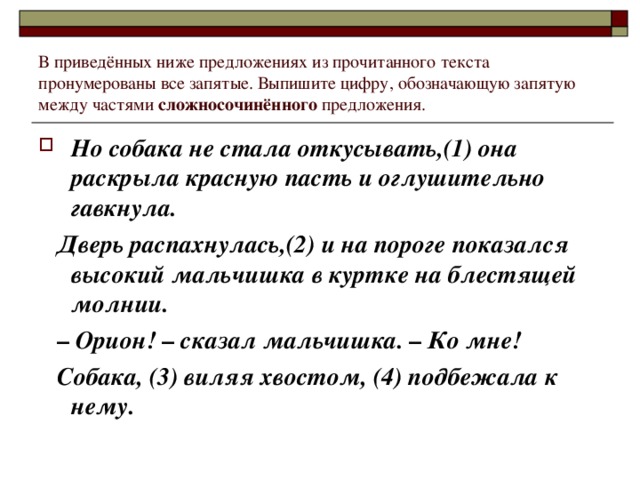 В приведённых ниже предложениях из прочитанного текста пронумерованы все запятые. Выпишите цифру, обозначающую запятую между частями сложносочинённого предложения. Но собака не стала откусывать,(1) она раскрыла красную пасть и оглушительно гавкнула.  Дверь распахнулась,(2) и на пороге показался высокий мальчишка в куртке на блестящей молнии. –   Орион!  – сказал мальчишка.  –  Ко мне!  Собака, (3) виляя хвостом, (4) подбежала к нему.