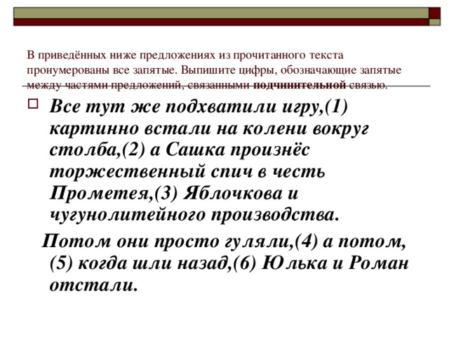 В приведённых ниже предложениях из прочитанного текста пронумерованы все запятые. Выпишите цифры, обозначающие запятые между частями предложений, связанными подчинительной связью. Все тут же подхватили игру,(1) картинно встали на колени вокруг столба,(2) а Сашка произнёс торжественный спич в честь Прометея,(3) Яблочкова и чугунолитейного производства.  Потом они просто гуляли,(4) а потом,(5) когда шли назад,(6) Юлька и Роман отстали.