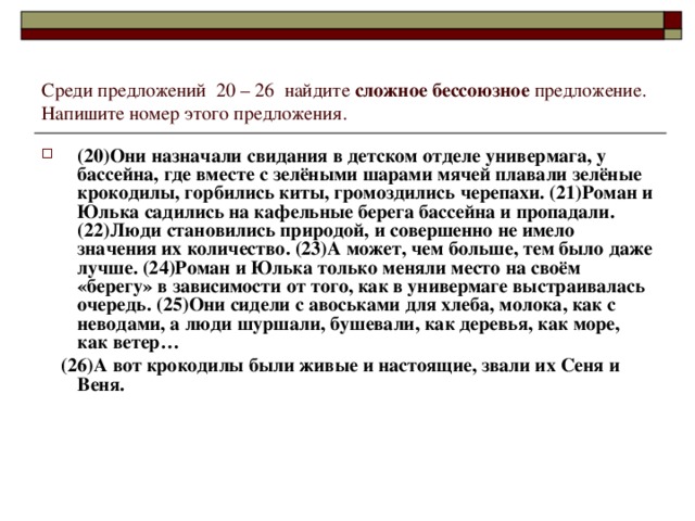 Среди предложений  20 – 26  найдите сложное бессоюзное предложение. Напишите номер этого предложения. (20)Они назначали свидания в детском отделе универмага, у бассейна, где вместе с зелёными шарами мячей плавали зелёные крокодилы, горбились киты, громоздились черепахи. (21)Роман и Юлька садились на кафельные берега бассейна и пропадали. (22)Люди становились природой, и совершенно не имело значения их количество. (23)А может, чем больше, тем было даже лучше. (24)Роман и Юлька только меняли место на своём «берегу» в зависимости от того, как в универмаге выстраивалась очередь. (25)Они сидели с авоськами для хлеба, молока, как с неводами, а люди шуршали, бушевали, как деревья, как море, как ветер…  (26)А вот крокодилы были живые и настоящие, звали их Сеня и Веня.