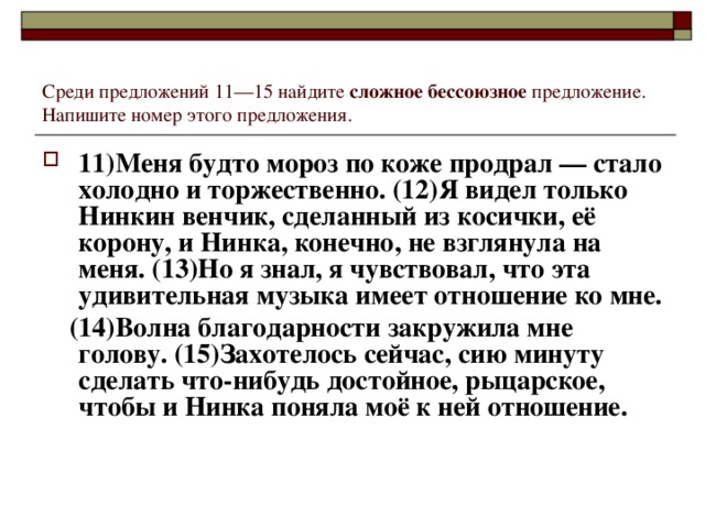 Среди предложений 11—15 найдите сложное бессоюзное предложение. Напишите номер этого предложения. 11)Меня будто мороз по коже продрал — стало холодно и торжественно. (12)Я видел только Нинкин венчик, сделанный из косички, её корону, и Нинка, конечно, не взглянула на меня. (13)Но я знал, я чувствовал, что эта удивительная музыка имеет отношение ко мне.  (14)Волна благодарности закружила мне голову. (15)Захотелось сейчас, сию минуту сделать что-нибудь достойное, рыцарское, чтобы и Нинка поняла моё к ней отношение.