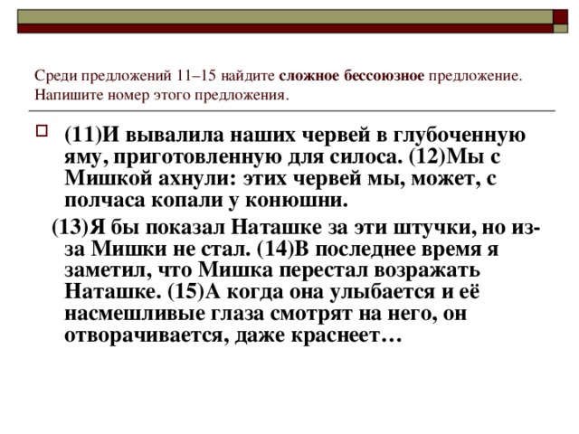 Среди предложений 11–15 найдите сложное бессоюзное предложение. Напишите номер этого предложения. (11)И вывалила наших червей в глубоченную яму, приготовленную для силоса. (12)Мы с Мишкой ахнули: этих червей мы, может, с полчаса копали у конюшни.  (13)Я бы показал Наташке за эти штучки, но из-за Мишки не стал. (14)В последнее время я заметил, что Мишка перестал возражать Наташке. (15)А когда она улыбается и её насмешливые глаза смотрят на него, он отворачивается, даже краснеет…