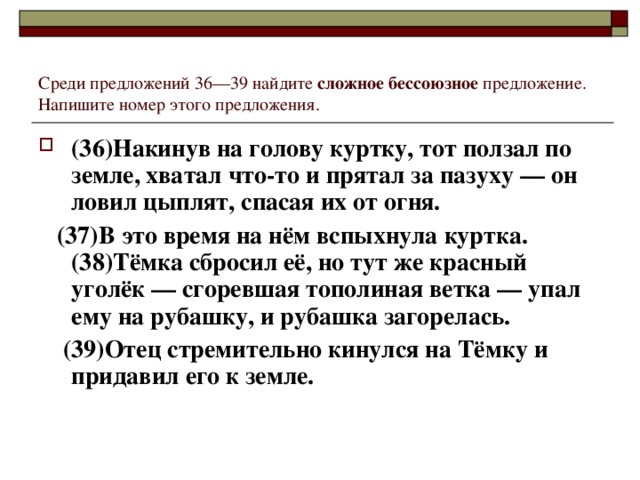 Среди предложений 36—39 найдите сложное бессоюзное предложение. Напишите номер этого предложения. (36)Накинув на голову куртку, тот ползал по земле, хватал что-то и прятал за пазуху — он ловил цыплят, спасая их от огня.  (37)В это время на нём вспыхнула куртка. (38)Тёмка сбросил её, но тут же красный уголёк — сгоревшая тополиная ветка — упал ему на рубашку, и рубашка загорелась.  (39)Отец стремительно кинулся на Тёмку и придавил его к земле.