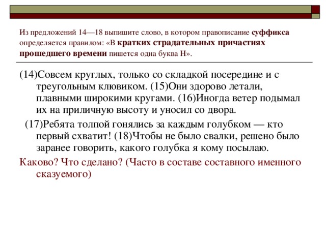 Из предложений 14––18 выпишите слово, в котором правописание суффикса определяется правилом: «В кратких страдательных причастиях прошедшего времени пишется одна буква Н». (14)Совсем круглых, только со складкой посередине и с треугольным клювиком. (15)Они здорово летали, плавными широкими кругами. (16)Иногда ветер подымал их на приличную высоту и уносил со двора.  (17)Ребята толпой гонялись за каждым голубком –– кто первый схватит! (18)Чтобы не было свалки, решено было заранее говорить, какого голубка я кому посылаю. Каково? Что сделано? (Часто в составе составного именного сказуемого)