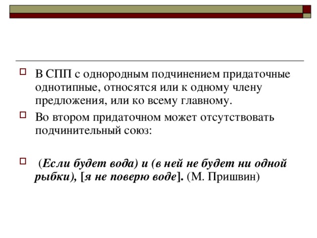 В СПП с однородным подчинением придаточные однотипные, относятся или к одному члену предложения, или ко всему главному. Во втором придаточном может отсутствовать подчинительный союз:   ( Если будет вода) и (в ней не будет ни одной рыбки), [ я не поверю воде ] . (М. Пришвин)