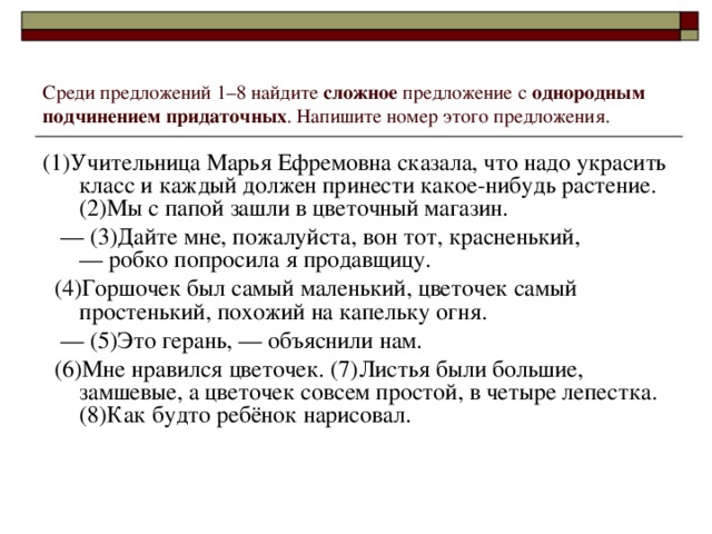 Среди предложений 1–8 найдите сложное предложение с однородным подчинением придаточных . Напишите номер этого предложения. (1)Учительница Марья Ефремовна сказала, что надо украсить класс и каждый должен принести какое-нибудь растение. (2)Мы с папой зашли в цветочный магазин. ––  (3)Дайте мне, пожалуйста, вон тот, красненький, –– робко попросила я продавщицу.  (4)Горшочек был самый маленький, цветочек самый простенький, похожий на капельку огня. ––  (5)Это герань, –– объяснили нам.  (6)Мне нравился цветочек. (7)Листья были большие, замшевые, а цветочек совсем простой, в четыре лепестка. (8)Как будто ребёнок нарисовал.