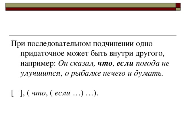 При последовательном подчинении одно придаточное может быть внутри другого, например: Он сказал, что , если погода не улучшится, о рыбалке нечего и думать. [ ] , ( что , ( если …) …).