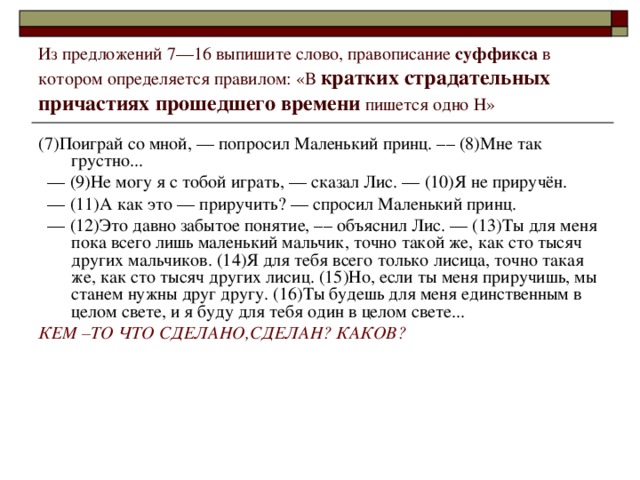 Из предложений 7––16 выпишите слово, правописание суффикса в котором определяется правилом: «В кратких страдательных причастиях прошедшего времени пишется одно Н» (7)Поиграй со мной, –– попросил Маленький принц. –– (8)Мне так грустно... ––  (9)Не могу я с тобой играть, –– сказал Лис. –– (10)Я не приручён. ––  (11)А как это –– приручить? –– спросил Маленький принц. ––  (12)Это давно забытое понятие, –– объяснил Лис. –– (13)Ты для меня пока всего лишь маленький мальчик, точно такой же, как сто тысяч других мальчиков. (14)Я для тебя всего только лисица, точно такая же, как сто тысяч других лисиц. (15)Но, если ты меня приручишь, мы станем нужны друг другу. (16)Ты будешь для меня единственным в целом свете, и я буду для тебя один в целом свете... КЕМ –ТО ЧТО СДЕЛАНО,СДЕЛАН? КАКОВ?