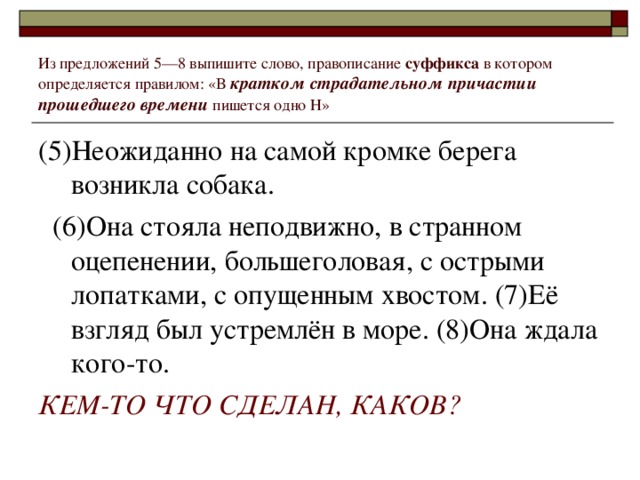 Из предложений 5––8 выпишите слово, правописание суффикса в котором определяется правилом: «В кратком страдательном причастии прошедшего времени пишется одно Н» (5)Неожиданно на самой кромке берега возникла собака.  (6)Она стояла неподвижно, в странном оцепенении, большеголовая, с острыми лопатками, с опущенным хвостом. (7)Её взгляд был устремлён в море. (8)Она ждала кого-то. КЕМ-ТО ЧТО СДЕЛАН, КАКОВ?