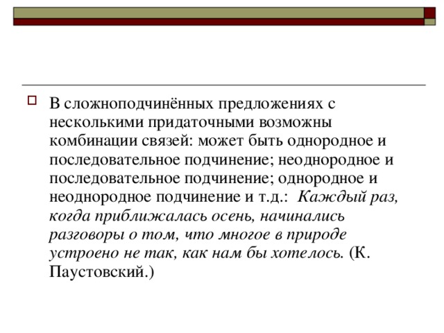 В сложноподчинённых предложениях с несколькими придаточными возможны комбинации связей: может быть однородное и последовательное подчинение; неоднородное и последовательное подчинение; однородное и неоднородное подчинение и т.д.: Каждый раз, когда приближалась осень, начинались разговоры о том, что многое в природе устроено не так, как нам бы хотелось. (К. Паустовский.)