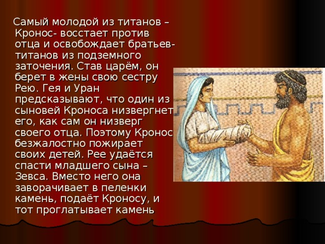  Самый молодой из титанов –Кронос- восстает против отца и освобождает братьев-титанов из подземного заточения. Став царём, он берет в жены свою сестру Рею. Гея и Уран предсказывают, что один из сыновей Кроноса низвергнет его, как сам он низверг своего отца. Поэтому Кронос безжалостно пожирает своих детей. Рее удаётся спасти младшего сына – Зевса. Вместо него она заворачивает в пеленки камень, подаёт Кроносу, и тот проглатывает камень 