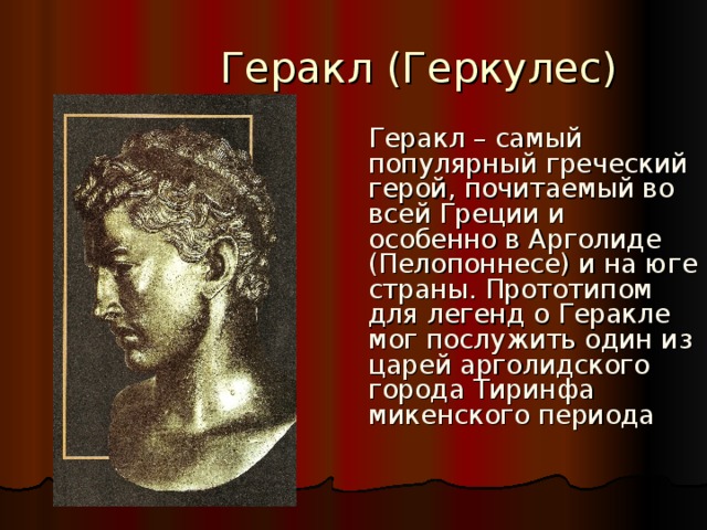  Геракл (Геркулес)  Геракл – самый популярный греческий герой, почитаемый во всей Греции и особенно в Арголиде (Пелопоннесе) и на юге страны. Прототипом для легенд о Геракле мог послужить один из царей арголидского города Тиринфа микенского периода 