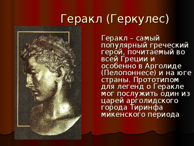  Геракл (Геркулес)  Геракл – самый популярный греческий герой, почитаемый во всей Греции и особенно в Арголиде (Пелопоннесе) и на юге страны. Прототипом для легенд о Геракле мог послужить один из царей арголидского города Тиринфа микенского периода 