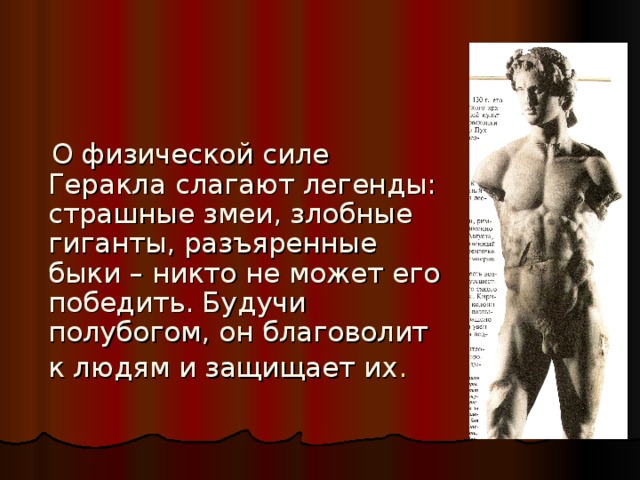  О физической силе Геракла слагают легенды: страшные змеи, злобные гиганты, разъяренные быки – никто не может его победить. Будучи полубогом, он благоволит к людям и защищает их .  