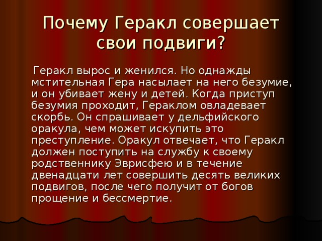 Почему Геракл совершает свои подвиги?  Геракл вырос и женился. Но однажды мстительная Гера насылает на него безумие, и он убивает жену и детей. Когда приступ безумия проходит, Гераклом овладевает скорбь. Он спрашивает у дельфийского оракула, чем может искупить это преступление. Оракул отвечает, что Геракл должен поступить на службу к своему родственнику Эврисфею и в течение двенадцати лет совершить десять великих подвигов, после чего получит от богов прощение и бессмертие. 