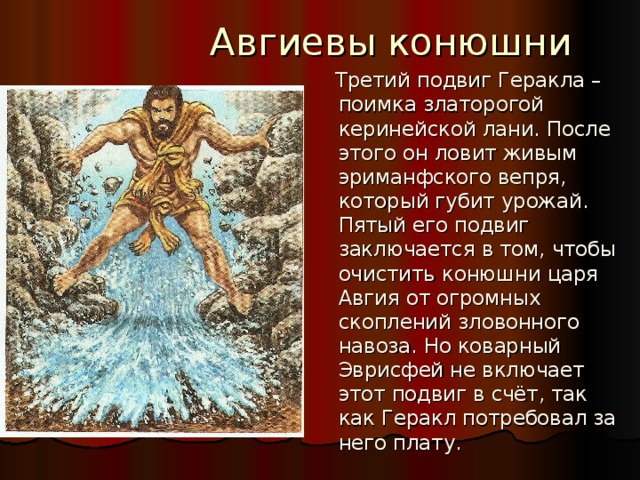  Авгиевы конюшни  Третий подвиг Геракла – поимка златорогой керинейской лани. После этого он ловит живым эриманфского вепря, который губит урожай. Пятый его подвиг заключается в том, чтобы очистить конюшни царя Авгия от огромных скоплений зловонного навоза. Но коварный Эврисфей не включает этот подвиг в счёт, так как Геракл потребовал за него плату. 