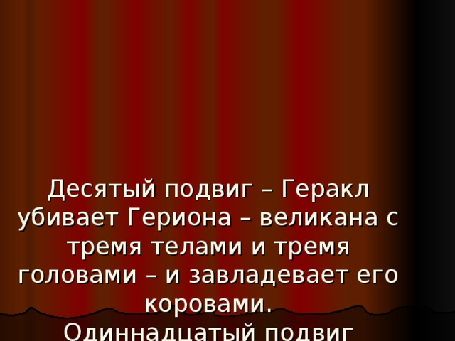 Десятый подвиг – Геракл убивает Гериона – великана с тремя телами и тремя головами – и завладевает его коровами.  Одиннадцатый подвиг приводит Геракла в сады Гесперид, он крадёт золотые яблоки вечной молодости, которые мать-земля Гея некогда подарила Гере. Эврисфей, боясь гнева Геры, отказывается брать яблоки у Геракла, и  Афина возвращает их Гесперидам.   