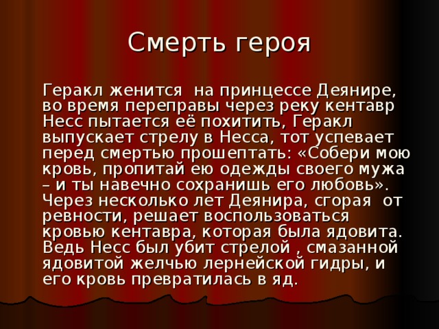 Смерть героя  Геракл женится на принцессе Деянире, во время переправы через реку кентавр Несс пытается её похитить, Геракл выпускает стрелу в Несса, тот успевает перед смертью прошептать: «Собери мою кровь, пропитай ею одежды своего мужа – и ты навечно сохранишь его любовь». Через несколько лет Деянира, сгорая от ревности, решает воспользоваться кровью кентавра, которая была ядовита. Ведь Несс был убит стрелой , смазанной ядовитой желчью лернейской гидры, и его кровь превратилась в яд. 