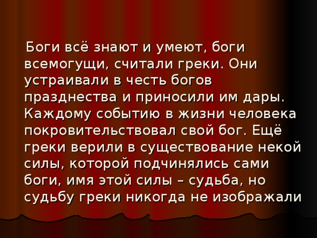  Боги всё знают и умеют, боги всемогущи, считали греки. Они устраивали в честь богов празднества и приносили им дары. Каждому событию в жизни человека покровительствовал свой бог. Ещё греки верили в существование некой силы, которой подчинялись сами боги, имя этой силы – судьба, но судьбу греки никогда не изображали 