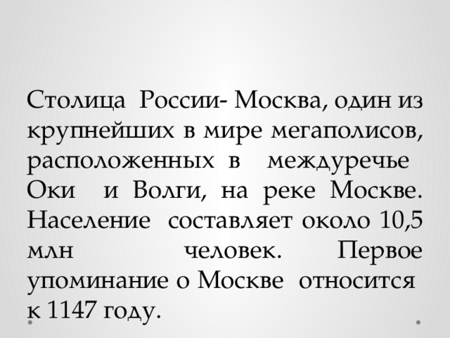 Столица России- Москва, один из крупнейших в мире мегаполисов, расположенных в междуречье Оки и Волги, на реке Москве. Население составляет около 10,5 млн человек. Первое упоминание о Москве относится к 1147 году. 