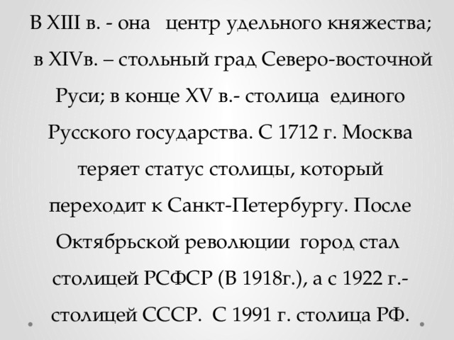 В XIII в. - она центр удельного княжества; в XIVв. – стольный град Северо-восточной Руси; в конце XV в.- столица единого Русского государства. С 1712 г. Москва теряет статус столицы, который переходит к Санкт-Петербургу. После Октябрьской революции город стал столицей РСФСР (В 1918г.), а с 1922 г.- столицей СССР. С 1991 г. столица РФ. 