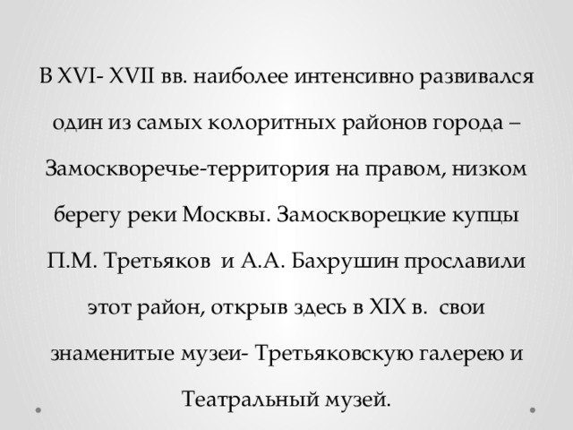 В XVI- XVII вв. наиболее интенсивно развивался один из самых колоритных районов города – Замоскворечье-территория на правом, низком берегу реки Москвы. Замоскворецкие купцы П.М. Третьяков и А.А. Бахрушин прославили этот район, открыв здесь в XIX в. свои знаменитые музеи- Третьяковскую галерею и Театральный музей. 