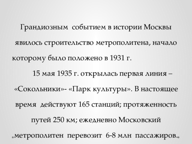 Грандиозным событием в истории Москвы явилось строительство метрополитена, начало которому было положено в 1931 г. 15 мая 1935 г. открылась первая линия – «Сокольники»- «Парк культуры». В настоящее время действуют 165 станций; протяженность путей 250 км; ежедневно Московский метрополитен перевозит 6-8 млн пассажиров. 