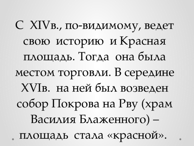 С XIVв., по-видимому, ведет свою историю и Красная площадь. Тогда она была местом торговли. В середине XVIв. на ней был возведен собор Покрова на Рву (храм Василия Блаженного) – площадь стала «красной». 