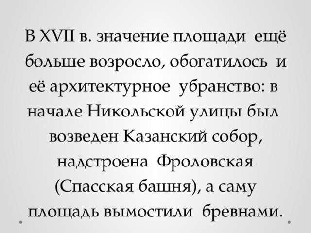 В XVII в. значение площади ещё больше возросло, обогатилось и её архитектурное убранство: в начале Никольской улицы был возведен Казанский собор, надстроена Фроловская (Спасская башня), а саму площадь вымостили бревнами. 