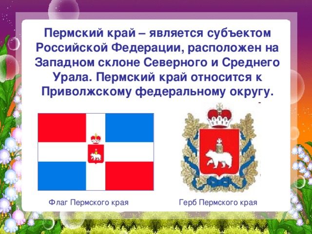  Пермский край – является субъектом Российской Федерации, расположен на Западном склоне Северного и Среднего Урала. Пермский край относится к Приволжскому федеральному округу. Флаг Пермского края Герб Пермского края 