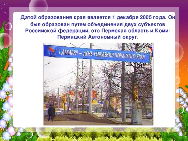  Датой образования края является 1 декабря 2005 года. Он был образован путем объединения двух субъектов Российской федерации, это Пермская область и Коми-Пермяцкий Автономный округ. 