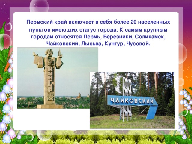  Пермский край включает в себя более 20 населенных пунктов имеющих статус города. К самым крупным городам относятся Пермь, Березники, Соликамск, Чайковский, Лысьва, Кунгур, Чусовой. 