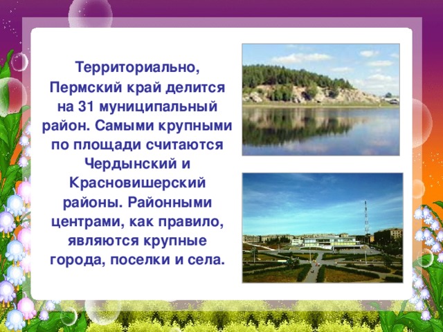  Территориально, Пермский край делится на 31 муниципальный район. Самыми крупными по площади считаются Чердынский и Красновишерский районы. Районными центрами, как правило, являются крупные города, поселки и села. 