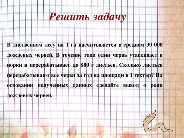 Решить задачу В лиственном лесу на 1 га насчитывается в среднем 30 000 дождевых червей. В течение года один червь утаскивает в норки и перерабатывает до 800 г листьев. Сколько листьев перерабатывают все черви за год на площади в 1 гектар? На основании полученных данных сделайте вывод о роли дождевых червей. 