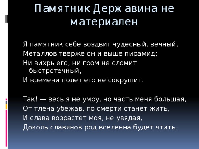 Памятник Державина не материален Я памятник себе воздвиг чудесный, вечный, Металлов тверже он и выше пирамид; Ни вихрь его, ни гром не сломит быстротечный, И времени полет его не сокрушит. Так! — весь я не умру, но часть меня большая, От тлена убежав, по смерти станет жить, И слава возрастет моя, не увядая, Доколь славянов род вселенна будет чтить.