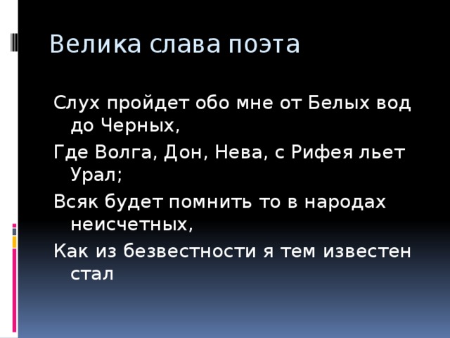 Велика слава поэта Слух пройдет обо мне от Белых вод до Черных, Где Волга, Дон, Нева, с Рифея льет Урал; Всяк будет помнить то в народах неисчетных, Как из безвестности я тем известен стал