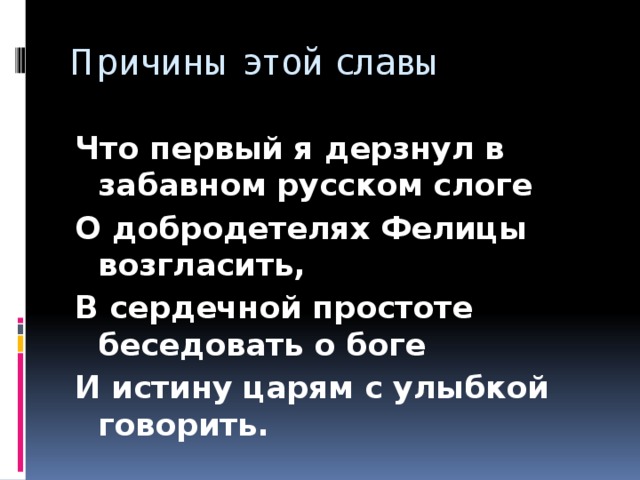 Причины этой славы Что первый я дерзнул в забавном русском слоге О добродетелях Фелицы возгласить, В сердечной простоте беседовать о боге И истину царям с улыбкой говорить.