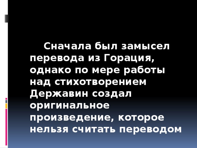 Сначала был замысел перевода из Горация, однако по мере работы над стихотворением Державин создал оригинальное произведение, которое нельзя считать переводом