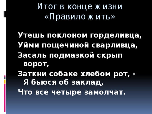 Итог в конце жизни «Правило жить» Утешь поклоном горделивца, Уйми пощечиной сварливца, Засаль подмазкой скрып ворот, Заткни собаке хлебом рот, - Я бьюся об заклад, Что все четыре замолчат.