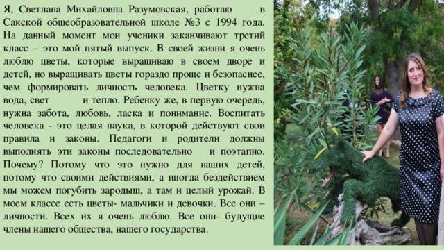 Я, Светлана Михайловна Разумовская, работаю в Сакской общеобразовательной школе №3 с 1994 года. На данный момент мои ученики заканчивают третий класс – это мой пятый выпуск. В своей жизни я очень люблю цветы, которые выращиваю в своем дворе и детей, но выращивать цветы гораздо проще и безопаснее, чем формировать личность человека. Цветку нужна вода, свет и тепло. Ребенку же, в первую очередь, нужна забота, любовь, ласка и понимание. Воспитать человека - это целая наука, в которой действуют свои правила и законы. Педагоги и родители должны выполнять эти законы последовательно и поэтапно. Почему? Потому что это нужно для наших детей, потому что своими действиями, а иногда бездействием мы можем погубить зародыш, а там и целый урожай. В моем классе есть цветы- мальчики и девочки. Все они – личности. Всех их я очень люблю. Все они- будущие члены нашего общества, нашего государства. 