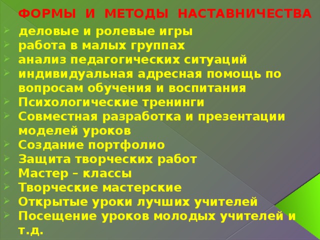 ФОРМЫ И МЕТОДЫ НАСТАВНИЧЕСТВА деловые и ролевые игры работа в малых группах анализ педагогических ситуаций индивидуальная адресная помощь по вопросам обучения и воспитания Психологические тренинги Совместная разработка и презентации моделей уроков Создание портфолио Защита творческих работ Мастер – классы Творческие мастерские Открытые уроки лучших учителей Посещение уроков молодых учителей и т.д. 