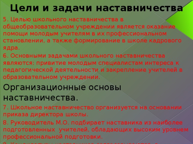 Цели и задачи наставничества 5. Целью школьного наставничества в общеобразовательном учреждении является оказание помощи молодым учителям в их профессиональном становлении, а также формирование в школе кадрового ядра. 6. Основными задачами школьного наставничества являются: привитие молодым специалистам интереса к педагогической деятельности и закрепление учителей в образовательном учреждении. Организационные основы наставничества. 7. Школьное наставничество организуется на основании приказа директора школы. 8. Руководитель М.О. подбирает наставника из наиболее подготовленных учителей, обладающих высоким уровнем профессиональной подготовки. 9. Кандидатуры наставников согласовываются с директором. 