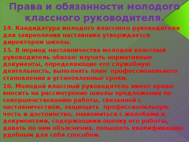 Права и обязанности молодого классного руководителя. 14. Кандидатура молодого классного руководителя для закрепления наставника утверждается директором школы. 15. В период наставничества молодой классный руководитель обязан: изучать нормативные документы, определяющие его служебную деятельность, выполнять план профессионального становления в установленные сроки. 16. Молодой классный руководитель имеет право: вносить на рассмотрение школы предложения по совершенствованию работы, связанной с наставничеством, защищать профессиональную честь и достоинство, знакомиться с жалобами и документами, содержащими оценку его работы, давать по ним объяснения, повышать квалификацию удобным для себя способом. 