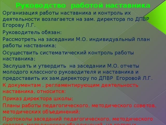 Руководство работой наставника Организация работы наставника и контроль их деятельности возлагается на зам. директора по ДПВР Егорову Л.Г. Руководитель обязан: Рассмотреть на заседании М.О. индивидуальный план работы наставника; Осуществить систематический контроль работы наставника; Заслушать и утвердить на заседании М.О. отчеты молодого классного руководителя и наставника и предоставить их зам.директору по ДПВР Егоровой Л.Г. К документам , регламентирующим деятельность наставника, относится: Приказ директора школы; Планы работы педагогического, методического советов, методических объединений; Протоколы заседаний педагогического, методического советов, методических объединений, на которых рассматривались вопросы наставничества. 