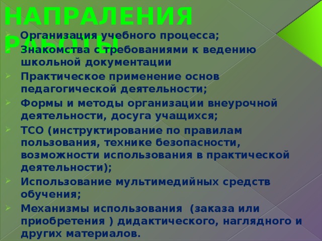 ОСНОВНЫЕ НАПРАЛЕНИЯ РАБОТЫ  Организация учебного процесса; Знакомства с требованиями к ведению школьной документации Практическое применение основ педагогической деятельности; Формы и методы организации внеурочной деятельности, досуга учащихся; ТСО (инструктирование по правилам пользования, технике безопасности, возможности использования в практической деятельности); Использование мультимедийных средств обучения; Механизмы использования (заказа или приобретения ) дидактического, наглядного и других материалов.  