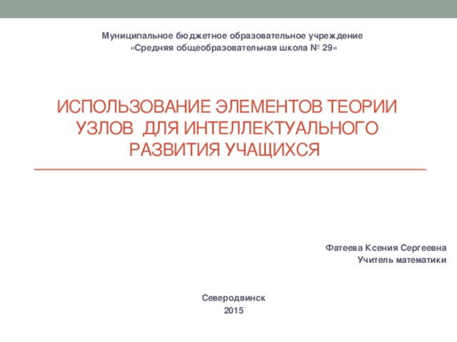 Муниципальное бюджетное образовательное учреждение «Средняя общеобразовательная школа № 29» Использование элементов теории узлов для интеллектуального развития учащихся Фатеева Ксения Сергеевна Учитель математики Северодвинск 2015 