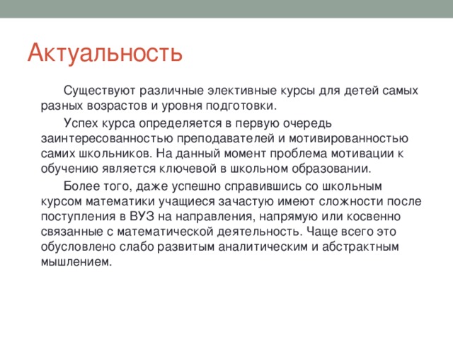 Актуальность  Существуют различные элективные курсы для детей самых разных возрастов и уровня подготовки.  Успех курса определяется в первую очередь заинтересованностью преподавателей и мотивированностью самих школьников. На данный момент проблема мотивации к обучению является ключевой в школьном образовании.  Более того, даже успешно справившись со школьным курсом математики учащиеся зачастую имеют сложности после поступления в ВУЗ на направления, напрямую или косвенно связанные с математической деятельность. Чаще всего это обусловлено слабо развитым аналитическим и абстрактным мышлением. 