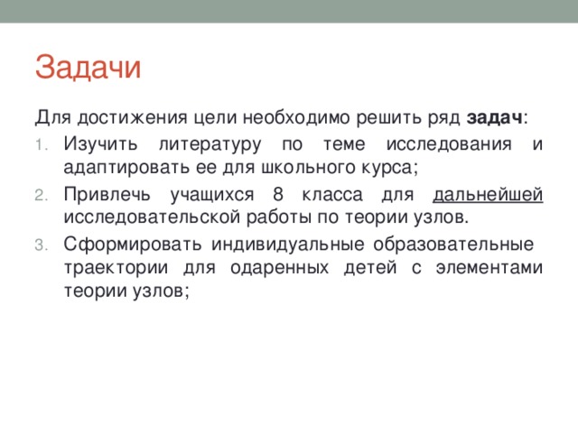 Задачи Для достижения цели необходимо решить ряд задач : Изучить литературу по теме исследования и адаптировать ее для школьного курса; Привлечь учащихся 8 класса для дальнейшей исследовательской работы по теории узлов. Сформировать индивидуальные образовательные траектории для одаренных детей с элементами теории узлов; 