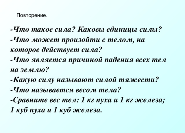 Повторение . -Что такое сила? Каковы единицы силы? -Что может произойти с телом, на которое действует сила? -Что является причиной падения всех тел на землю? -Какую силу называют силой тяжести? -Что называется весом тела? -Сравните вес тел: 1 кг пуха и 1 кг железа; 1 куб пуха и 1 куб железа. 