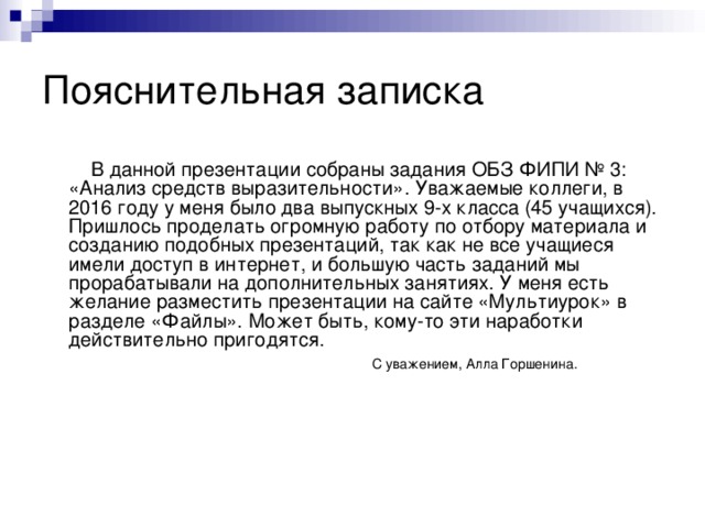 Пояснительная записка  В данной презентации собраны задания ОБЗ ФИПИ № 3: «Анализ средств выразительности». Уважаемые коллеги, в 2016 году у меня было два выпускных 9-х класса (45 учащихся). Пришлось проделать огромную работу по отбору материала и созданию подобных презентаций, так как не все учащиеся имели доступ в интернет, и большую часть заданий мы прорабатывали на дополнительных занятиях. У меня есть желание разместить презентации на сайте «Мультиурок» в разделе «Файлы». Может быть, кому-то эти наработки действительно пригодятся.  С уважением, Алла Горшенина.